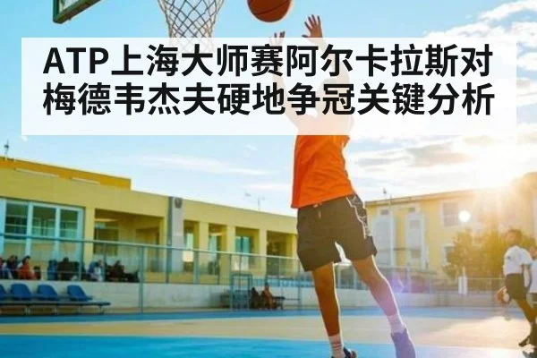 ATP上海大师赛阿尔卡拉斯对梅德韦杰夫硬地争冠关键分析